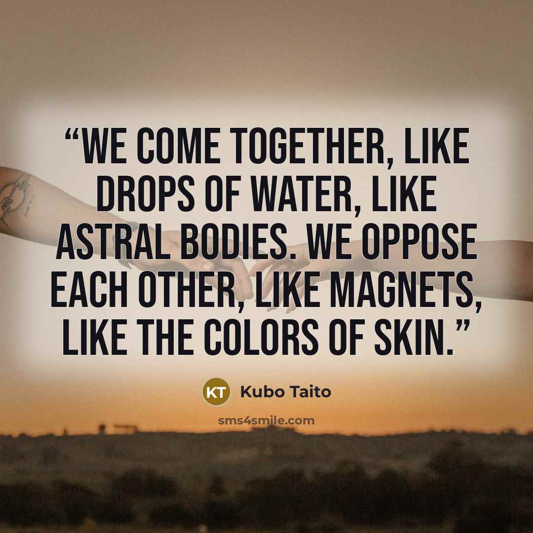 “We come together, Like drops of water, like astral bodies. We oppose each other, Like magnets, like the colors of skin.” quote by Kubo Taito