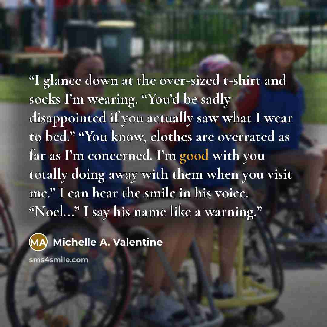 “I glance down at the over-sized t-shirt and socks I’m wearing. “You’d be sadly disappointed if you actually saw what I wear to bed.” “You know, clothes are overrated as far as I’m concerned. I’m good with you totally doing away with them when you visit me.” I can hear the smile in his voice…” quote by Michelle A. Valentine