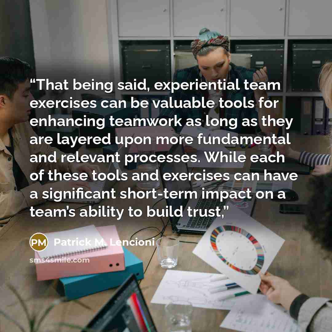 “That being said, experiential team exercises can be valuable tools for enhancing teamwork as long as they are layered upon more fundamental and relevant processes. While each of these tools and exercises can have a significant short-term impact on a team’s ability to build trust,” quote by Patrick M. Lencioni