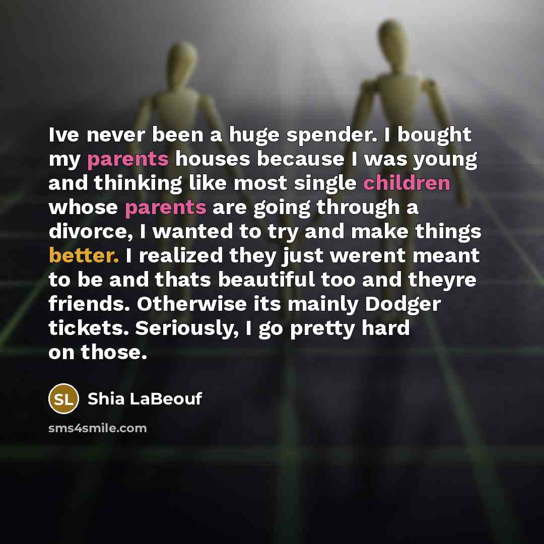 “Ive never been a huge spender. I bought my parents houses because I was young and thinking like most single children whose parents are going through a divorce, I wanted to try and make things better. I realized they just werent meant to be and thats beautiful too and theyre friends. Otherwise its…” quote by Shia Labeouf