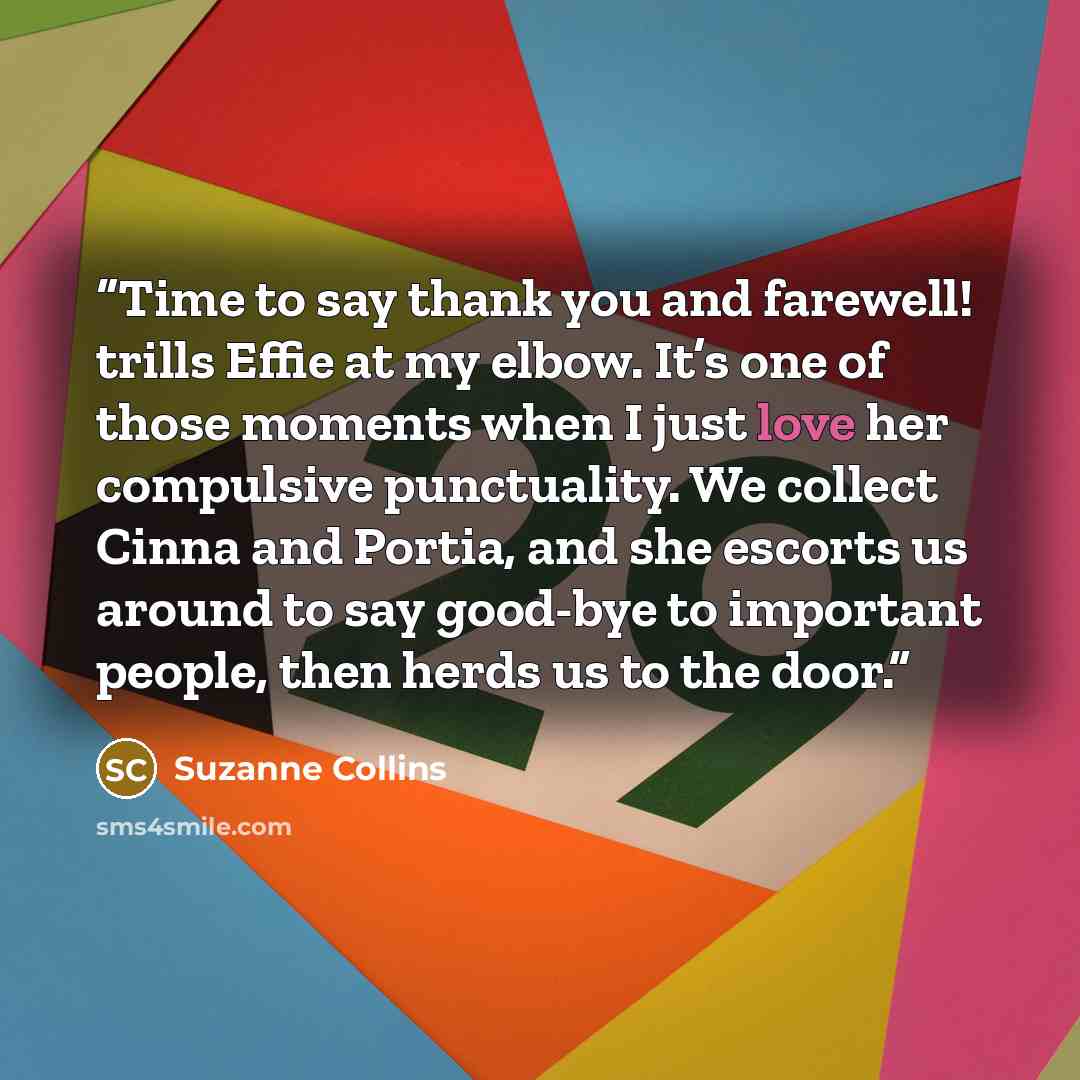 “Time to say thank you and farewell! trills Effie at my elbow. It’s one of those moments when I just love her compulsive punctuality. We collect Cinna and Portia, and she escorts us around to say good-bye to important people, then herds us to the door.” quote by Suzanne Collins
