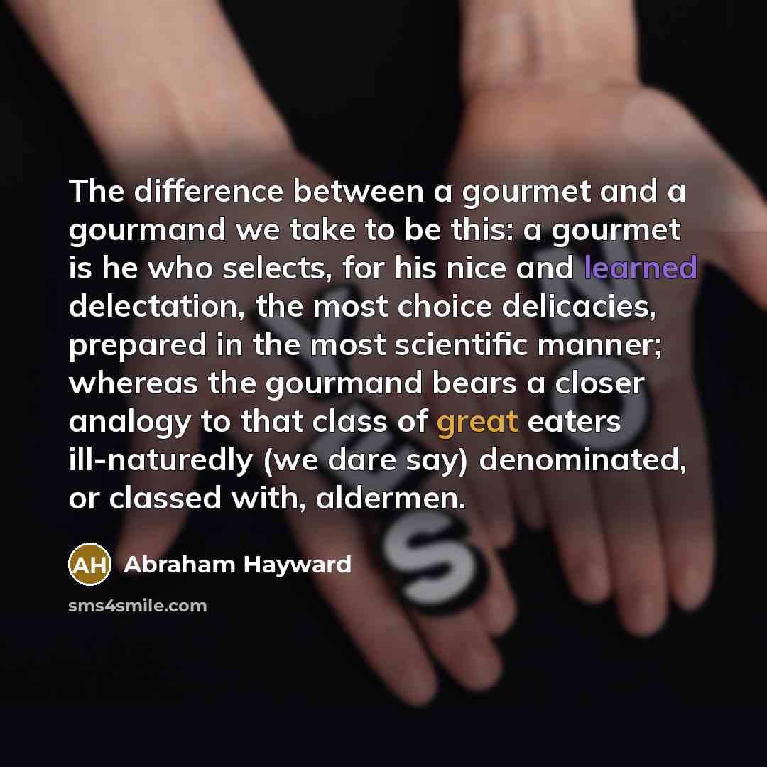 “The difference between a gourmet and a gourmand we take to be this: a gourmet is he who selects, for his nice and learned delectation, the most choice delicacies, prepared in the most scientific manner; whereas the gourmand bears a closer analogy to that class of great eaters ill-naturedly (we…” quote by Abraham Hayward