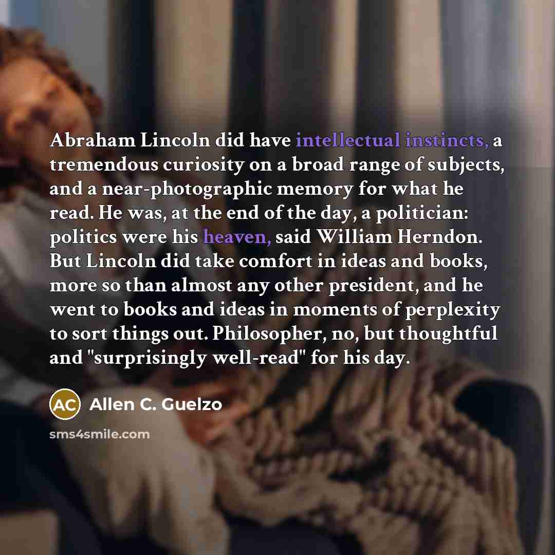 “Abraham Lincoln did have intellectual instincts, a tremendous curiosity on a broad range of subjects, and a near-photographic memory for what he read. He was, at the end of the day, a politician: politics were his heaven, said William Herndon. But Lincoln did take comfort in ideas and books, more…” quote by Allen C. Guelzo