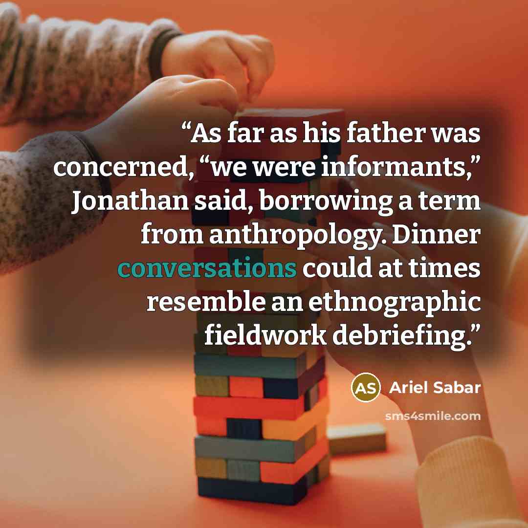 “As far as his father was concerned, “we were informants,” Jonathan said, borrowing a term from anthropology. Dinner conversations could at times resemble an ethnographic fieldwork debriefing.” quote by Ariel Sabar