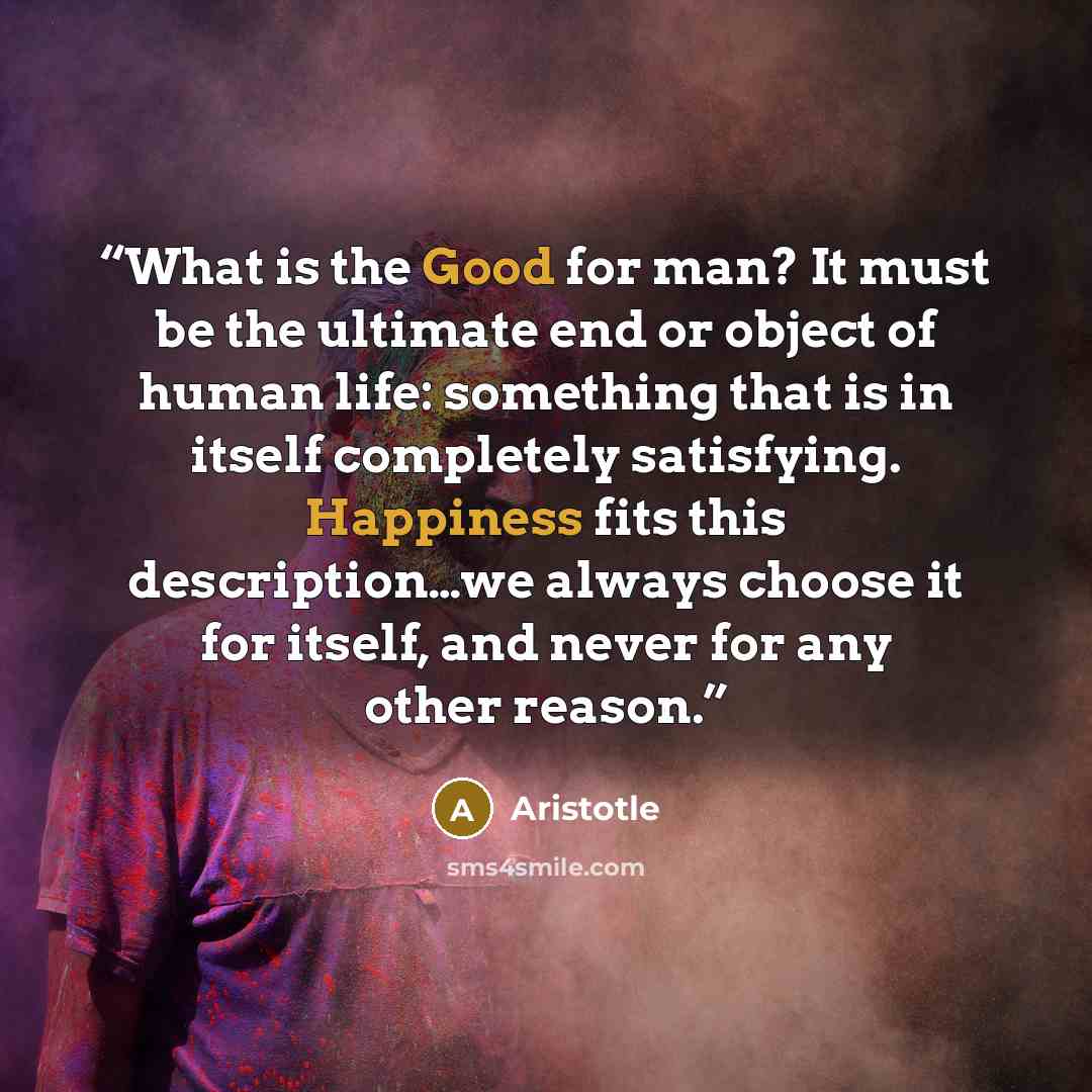 “What is the Good for man? It must be the ultimate end or object of human life: something that is in itself completely satisfying. Happiness fits this description…we always choose it for itself, and never for any other reason.” quote by Aristotle