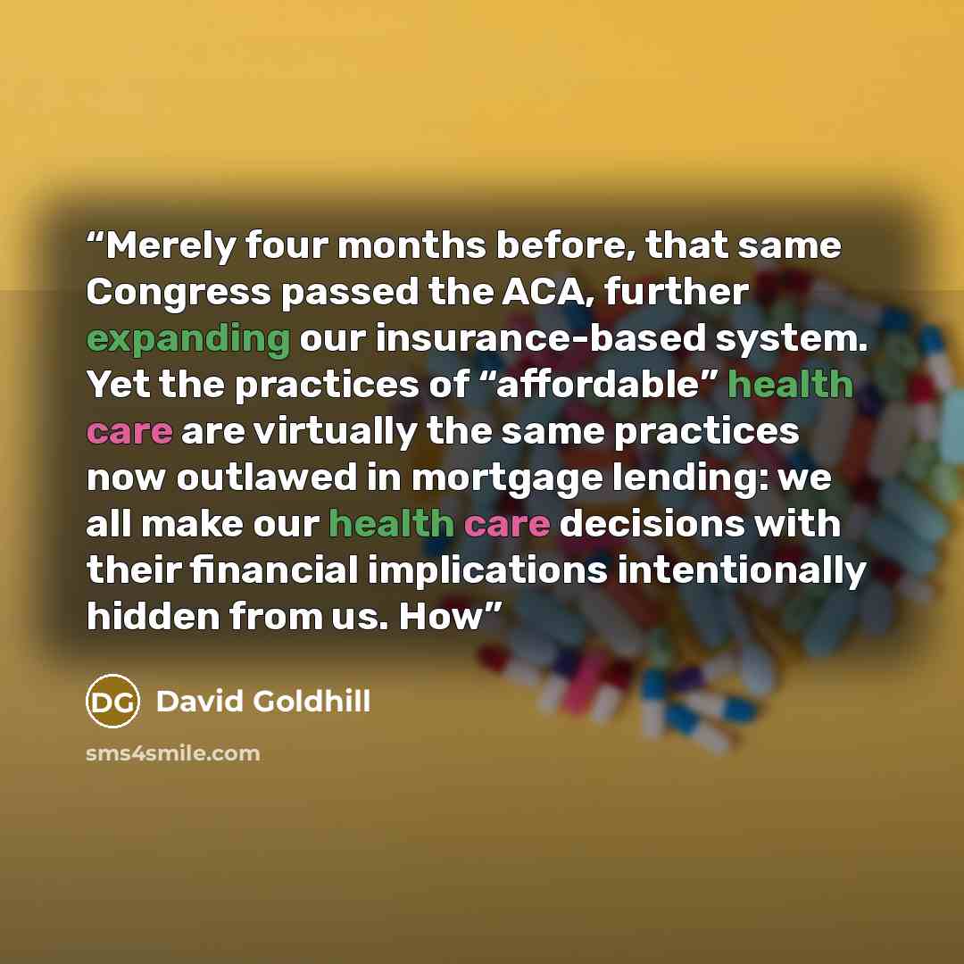 “Merely four months before, that same Congress passed the ACA, further expanding our insurance-based system. Yet the practices of “affordable” health care are virtually the same practices now outlawed in mortgage lending: we all make our health care decisions with their financial implications…” quote by David Goldhill