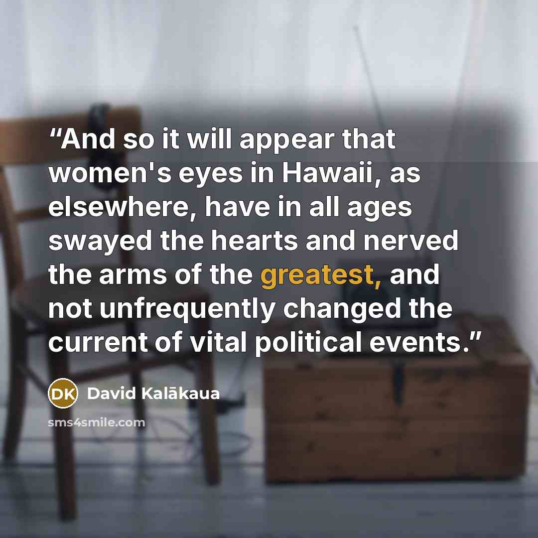 “And so it will appear that women's eyes in Hawaii, as elsewhere, have in all ages swayed the hearts and nerved the arms of the greatest, and not unfrequently changed the current of vital political events.” quote by David Kalākaua