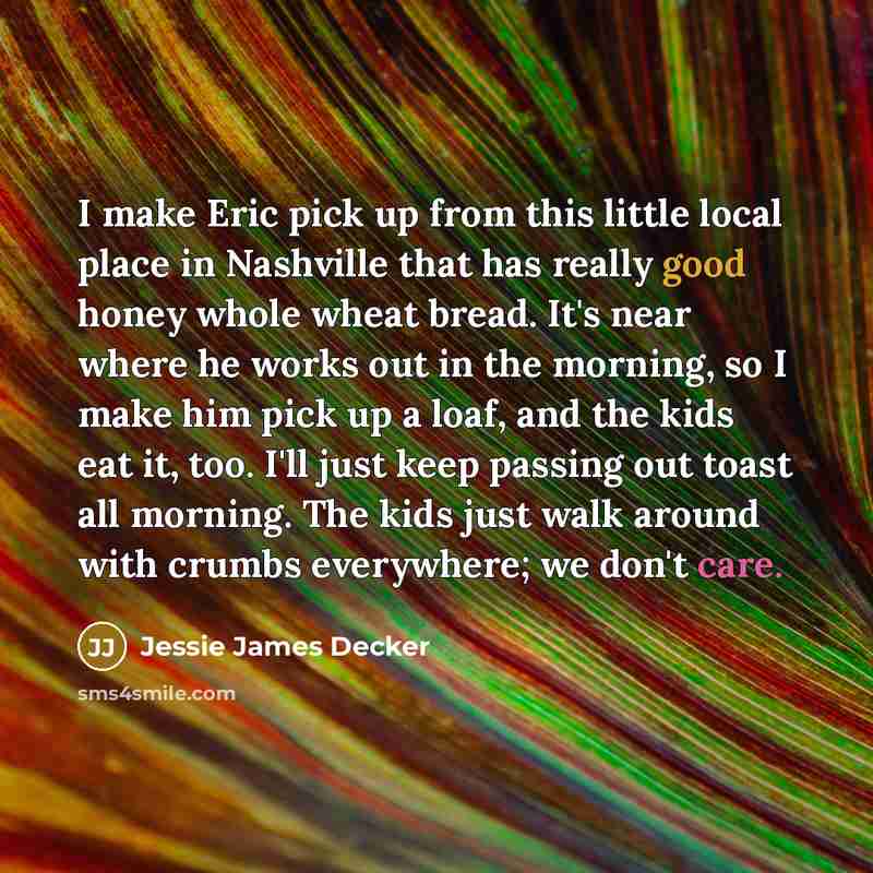 “I make Eric pick up from this little local place in Nashville that has really good honey whole wheat bread. It's near where he works out in the morning, so I make him pick up a loaf, and the kids eat it, too. I'll just keep passing out toast all morning. The kids just walk around with crumbs…” quote by Jessie James Decker