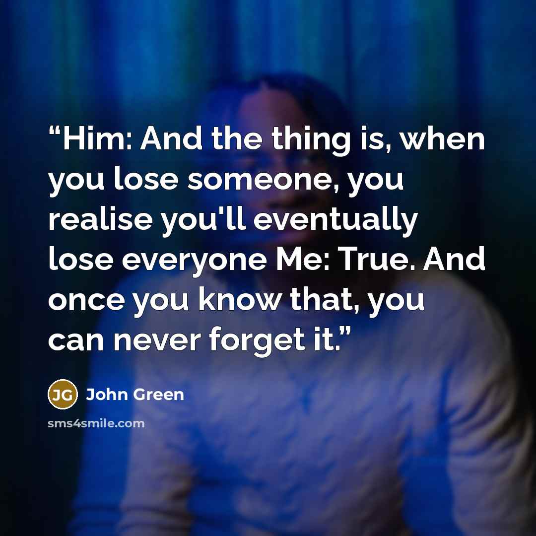 “Him: And the thing is, when you lose someone, you realise you'll eventually lose everyone Me: True. And once you know that, you can never forget it.” quote by John Green