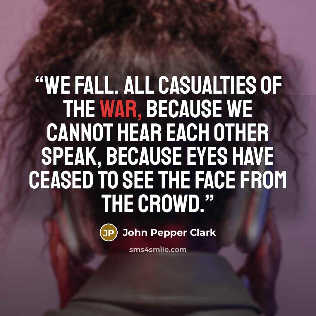 “We fall. All casualties of the war, Because we cannot hear each other speak, Because eyes have ceased to see the face from the crowd.” quote by John Pepper Clark