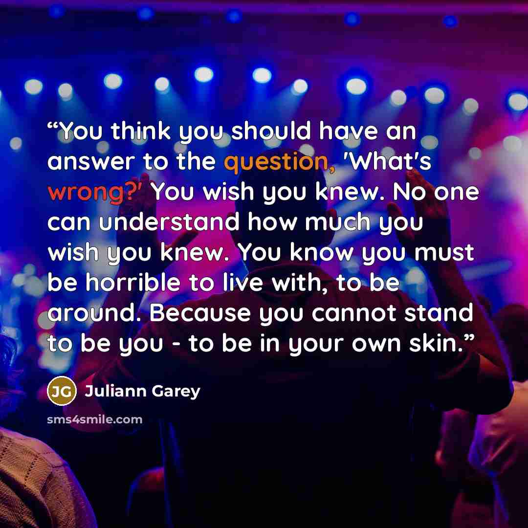 “You think you should have an answer to the question, 'What's wrong?' You wish you knew. No one can understand how much you wish you knew. You know you must be horrible to live with, to be around. Because you cannot stand to be you - to be in your own skin.” quote by Juliann Garey