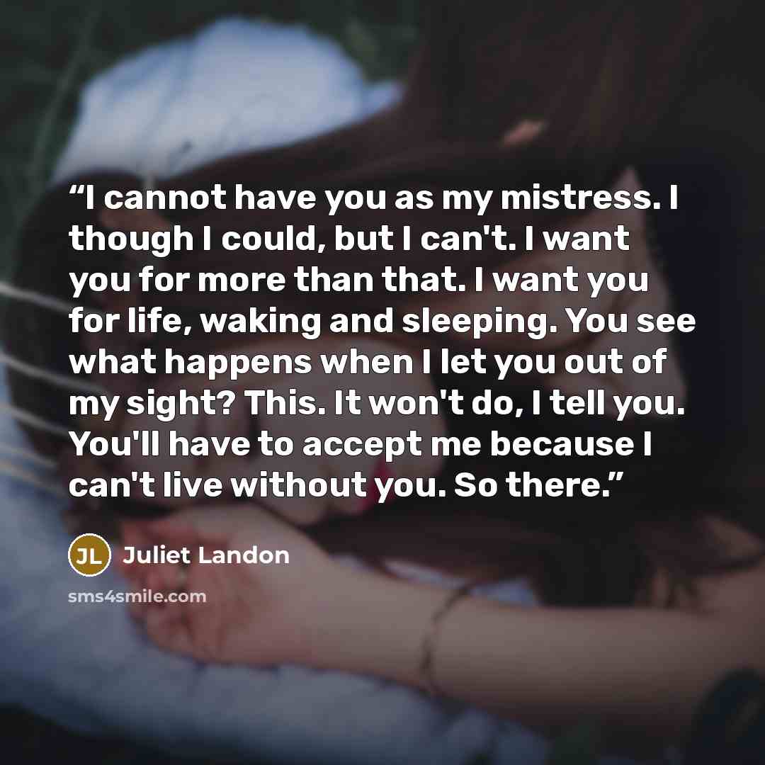 “I cannot have you as my mistress. I though I could, but I can't. I want you for more than that. I want you for life, waking and sleeping. You see what happens when I let you out of my sight? This. It won't do, I tell you. You'll have to accept me because I can't live without you. So there.” quote by Juliet Landon