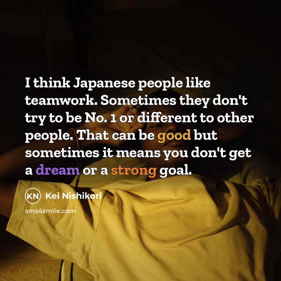 “I think Japanese people like teamwork. Sometimes they don't try to be No. 1 or different to other people. That can be good but sometimes it means you don't get a dream or a strong goal.” quote by Kei Nishikori