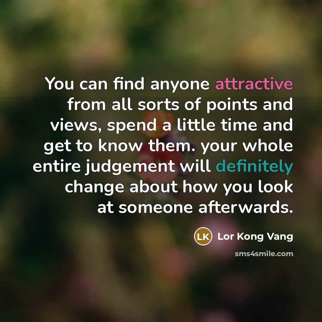 “You can find anyone attractive from all sorts of points and views, spend a little time and get to know them. your whole entire judgement will definitely change about how you look at someone afterwards.” quote by Lor Kong Vang