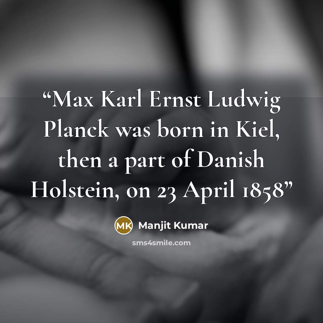“Max Karl Ernst Ludwig Planck was born in Kiel, then a part of Danish Holstein, on 23 April 1858” quote by Manjit Kumar