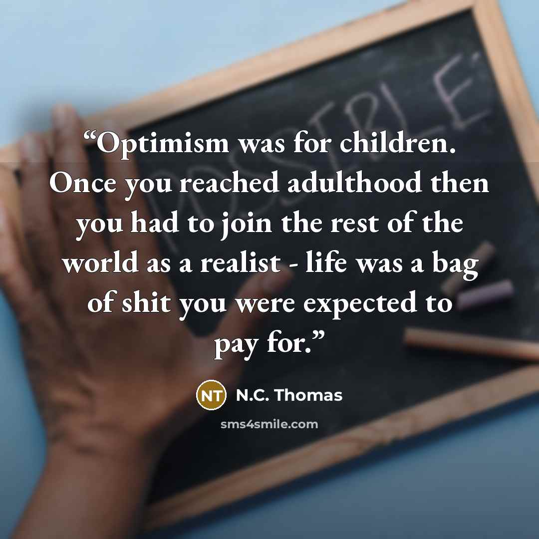 “Optimism was for children. Once you reached adulthood then you had to join the rest of the world as a realist - life was a bag of shit you were expected to pay for.” quote by N.C. Thomas