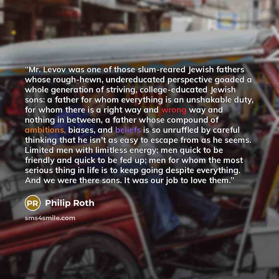 “Mr. Levov was one of those slum-reared Jewish fathers whose rough-hewn, undereducated perspective goaded a whole generation of striving, college-educated Jewish sons: a father for whom everything is an unshakable duty, for whom there is a right way and wrong way and nothing in between, a father…” quote by Philip Roth
