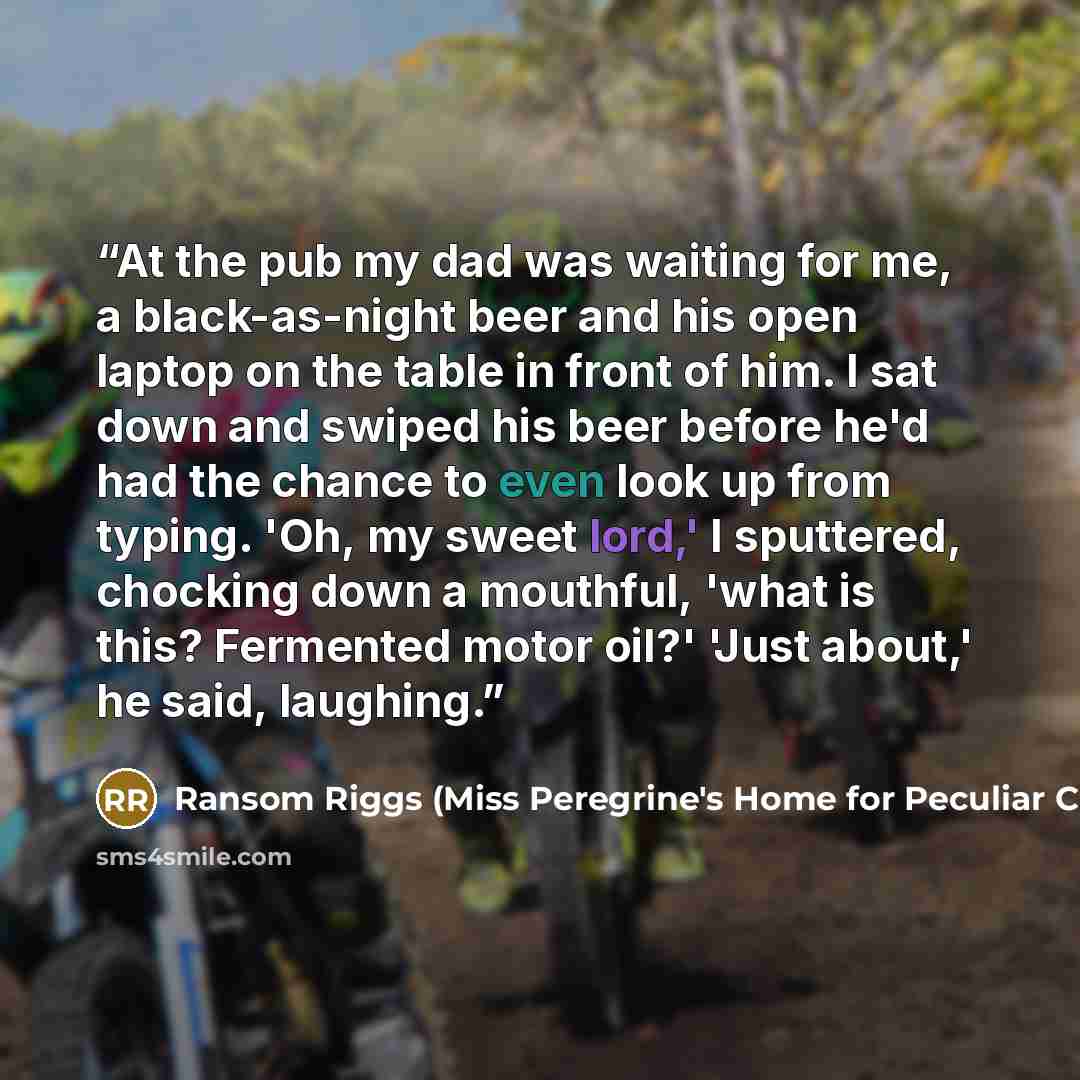 “At the pub my dad was waiting for me, a black-as-night beer and his open laptop on the table in front of him. I sat down and swiped his beer before he'd had the chance to even look up from typing. 'Oh, my sweet lord,' I sputtered, chocking down a mouthful, 'what is this? Fermented motor oil?'…” quote by Ransom Riggs (Miss Peregrine's Home for Peculiar Children
