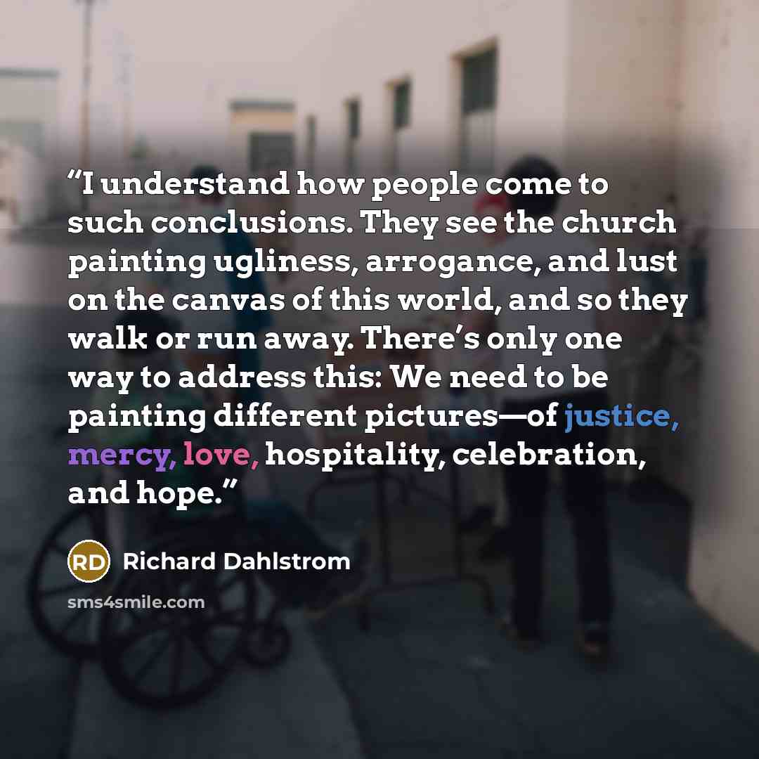“I understand how people come to such conclusions. They see the church painting ugliness, arrogance, and lust on the canvas of this world, and so they walk or run away. There’s only one way to address this: We need to be painting different pictures—of justice, mercy, love, hospitality, celebration…” quote by Richard Dahlstrom