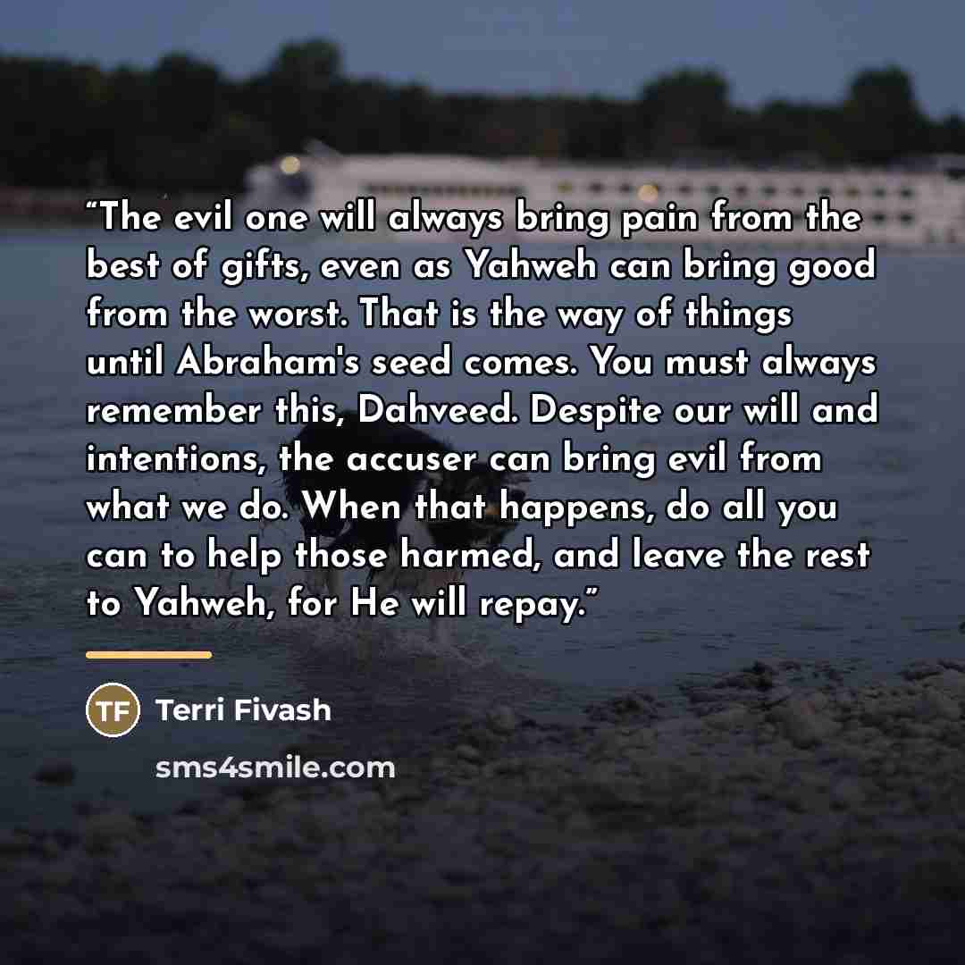 “The evil one will always bring pain from the best of gifts, even as Yahweh can bring good from the worst. That is the way of things until Abraham's seed comes. You must always remember this, Dahveed. Despite our will and intentions, the accuser can bring evil from what we do. When that happens, do…” quote by Terri Fivash