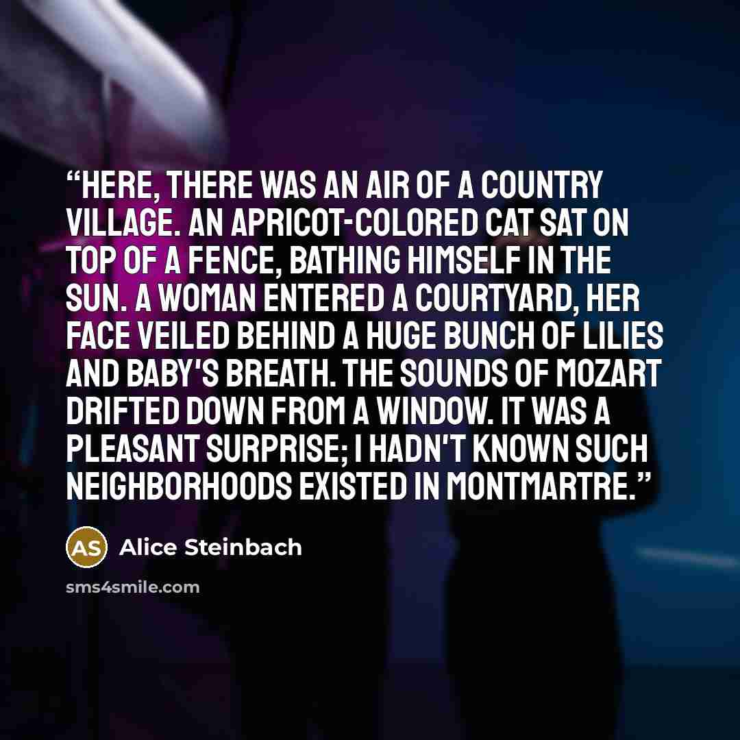 “Here, there was an air of a country village. An apricot-colored cat sat on top of a fence, bathing himself in the sun. A woman entered a courtyard, her face veiled behind a huge bunch of lilies and baby's breath. The sounds of Mozart drifted down from a window. It was a pleasant surprise; I hadn't…” quote by Alice Steinbach