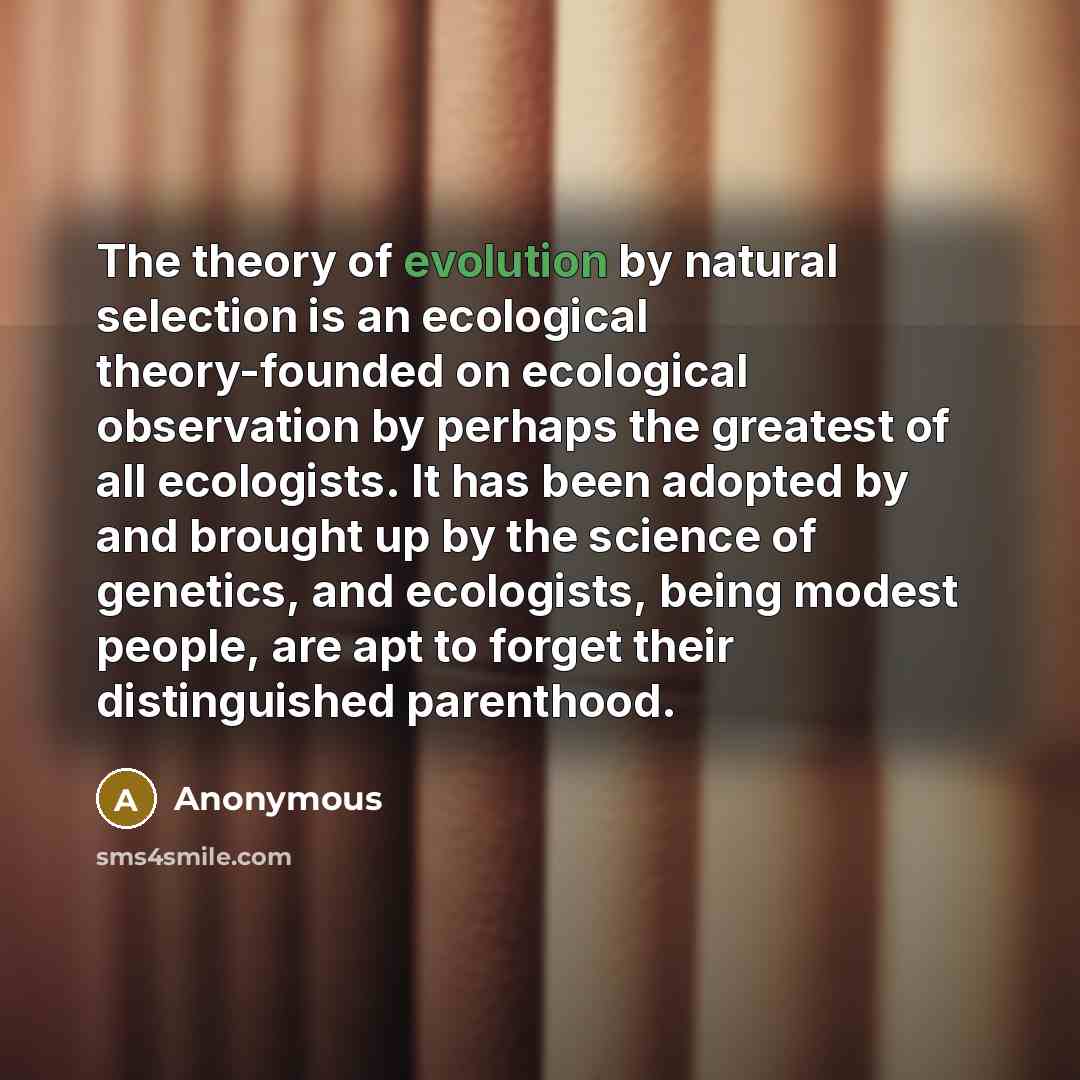 “The theory of evolution by natural selection is an ecological theory-founded on ecological observation by perhaps the greatest of all ecologists. It has been adopted by and brought up by the science of genetics, and ecologists, being modest people, are apt to forget their distinguished parenthood.” quote by Anonymous