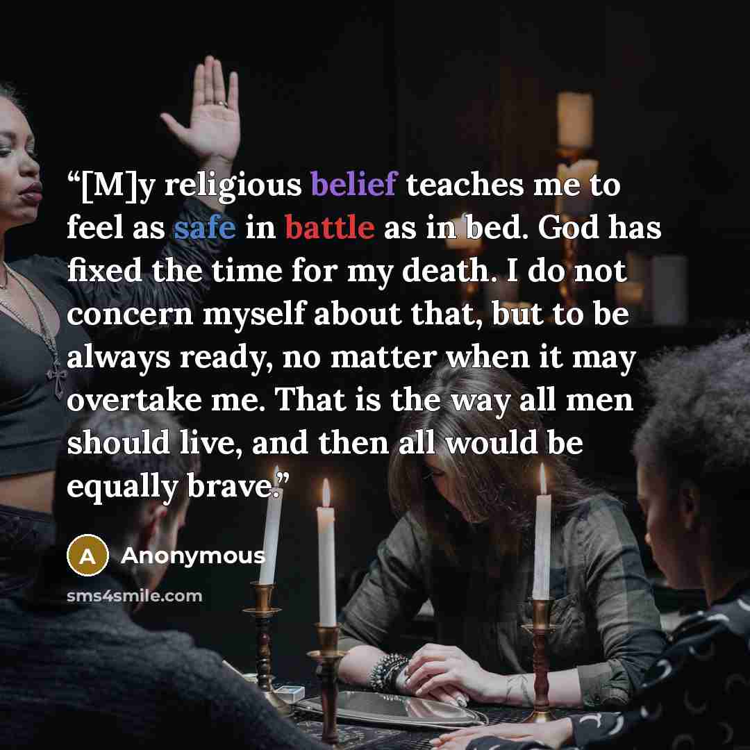 “[M]y religious belief teaches me to feel as safe in battle as in bed. God has fixed the time for my death. I do not concern myself about that, but to be always ready, no matter when it may overtake me. That is the way all men should live, and then all would be equally brave.” quote by Anonymous