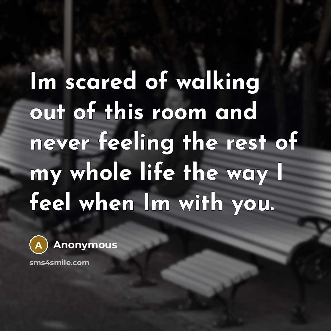 “Im scared of walking out of this room and never feeling the rest of my whole life the way I feel when Im with you.” quote by Anonymous