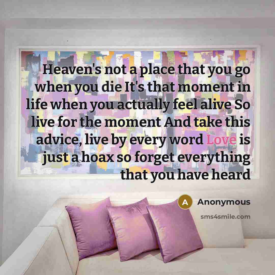 “Heaven's not a place that you go when you die It's that moment in life when you actually feel alive So live for the moment And take this advice, live by every word Love is just a hoax so forget everything that you have heard” quote by Anonymous