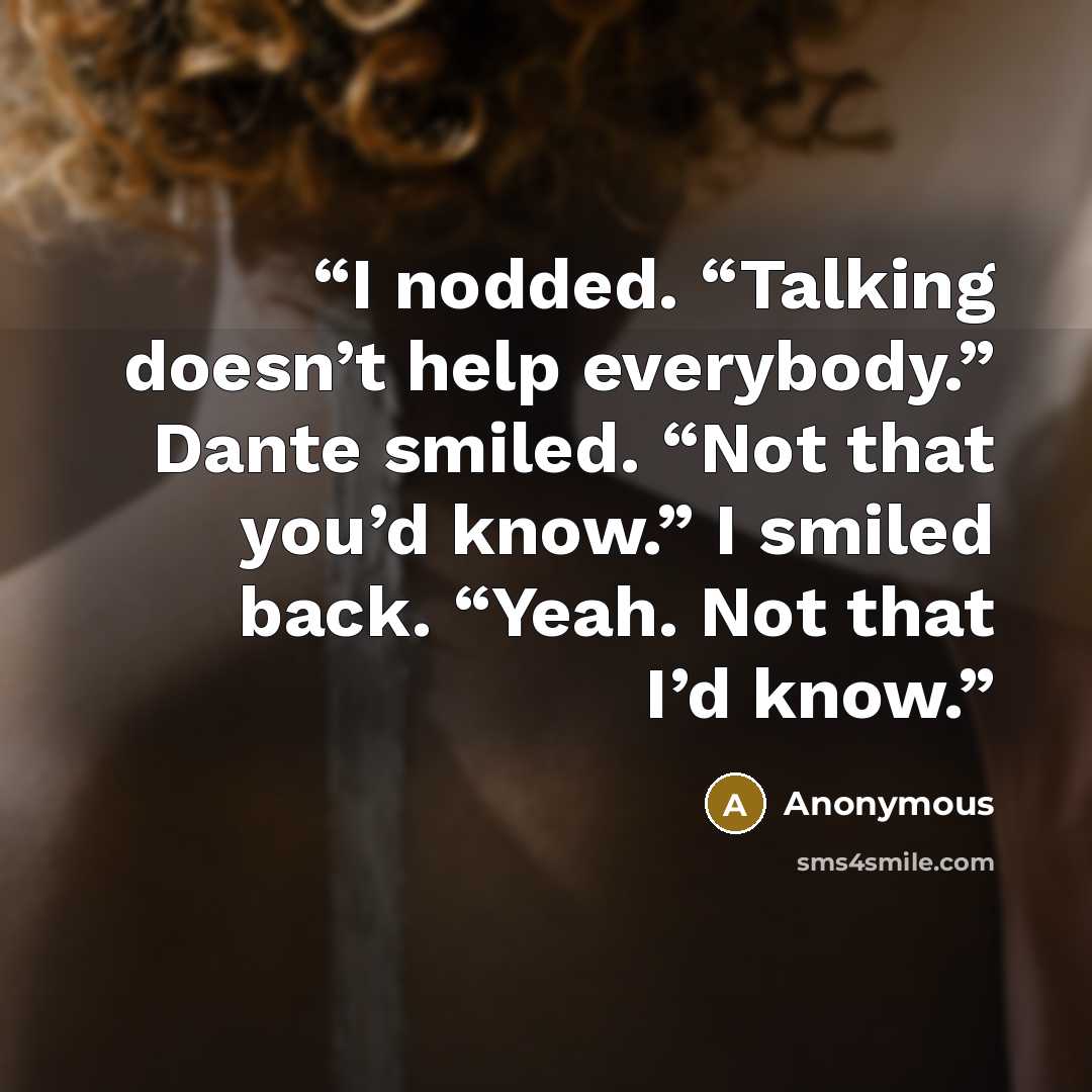 “I nodded. “Talking doesn’t help everybody.” Dante smiled. “Not that you’d know.” I smiled back. “Yeah. Not that I’d know.” quote by Anonymous