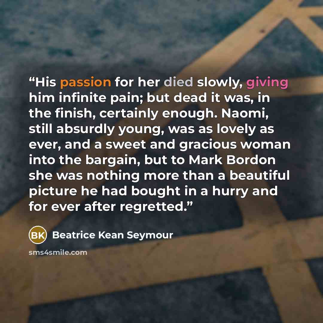 “His passion for her died slowly, giving him infinite pain; but dead it was, in the finish, certainly enough. Naomi, still absurdly young, was as lovely as ever, and a sweet and gracious woman into the bargain, but to Mark Bordon she was nothing more than a beautiful picture he had bought in a…” quote by Beatrice Kean Seymour