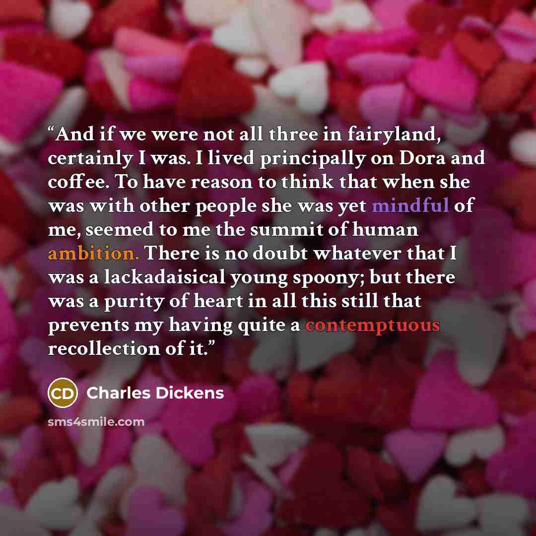 “And if we were not all three in fairyland, certainly I was. I lived principally on Dora and coffee. To have reason to think that when she was with other people she was yet mindful of me, seemed to me the summit of human ambition. There is no doubt whatever that I was a lackadaisical young spoony…” quote by Charles Dickens