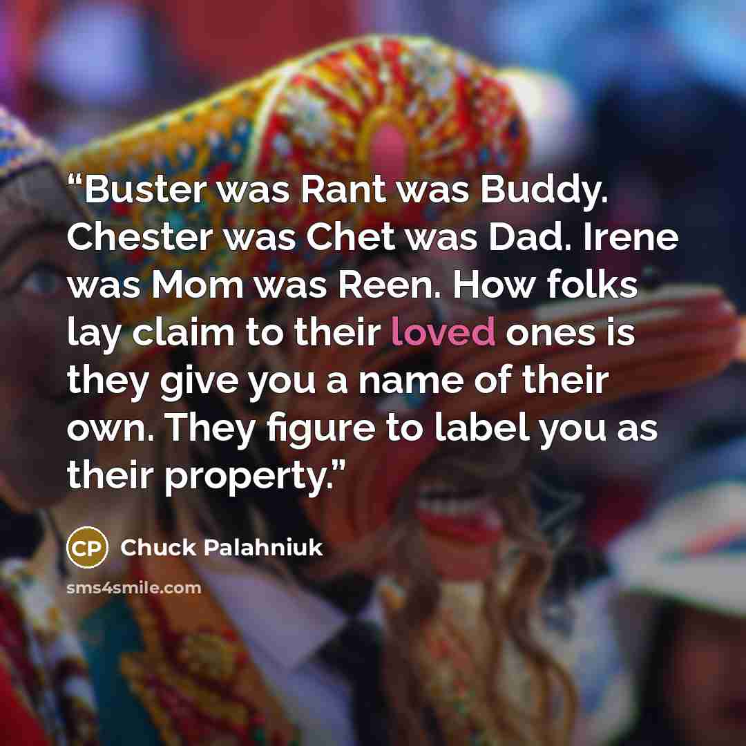 “Buster was Rant was Buddy. Chester was Chet was Dad. Irene was Mom was Reen. How folks lay claim to their loved ones is they give you a name of their own. They figure to label you as their property.” quote by Chuck Palahniuk