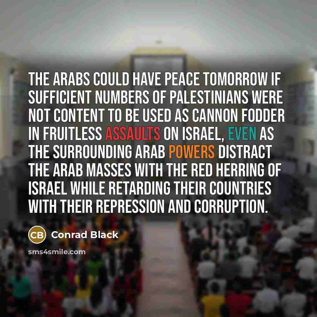 “The Arabs could have peace tomorrow if sufficient numbers of Palestinians were not content to be used as cannon fodder in fruitless assaults on Israel, even as the surrounding Arab powers distract the Arab masses with the red herring of Israel while retarding their countries with their repression…” quote by Conrad Black