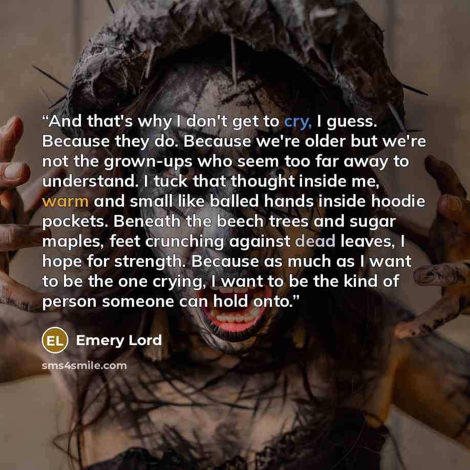 “And that's why I don't get to cry, I guess. Because they do. Because we're older but we're not the grown-ups who seem too far away to understand. I tuck that thought inside me, warm and small like balled hands inside hoodie pockets. Beneath the beech trees and sugar maples, feet crunching against…” quote by Emery Lord