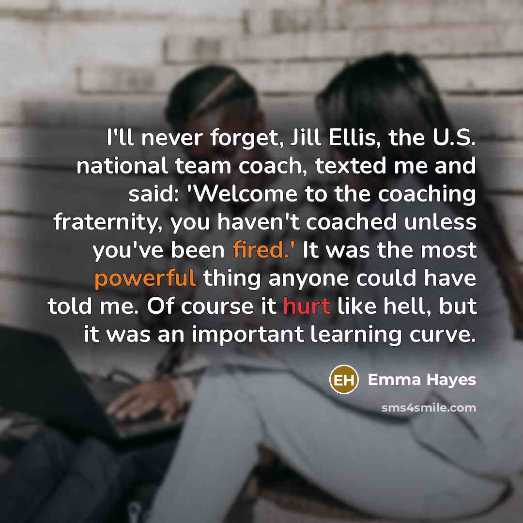 “I'll never forget, Jill Ellis, the U.S. national team coach, texted me and said: 'Welcome to the coaching fraternity, you haven't coached unless you've been fired.' It was the most powerful thing anyone could have told me. Of course it hurt like hell, but it was an important learning curve.” quote by Emma Hayes