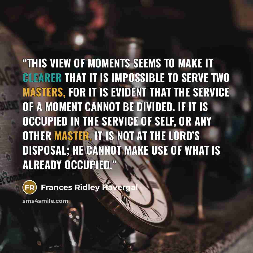 “This view of moments seems to make it clearer that it is impossible to serve two masters, for it is evident that the service of a moment cannot be divided. If it is occupied in the service of self, or any other master, it is not at the Lord’s disposal; He cannot make use of what is already occupied.” quote by Frances Ridley Havergal
