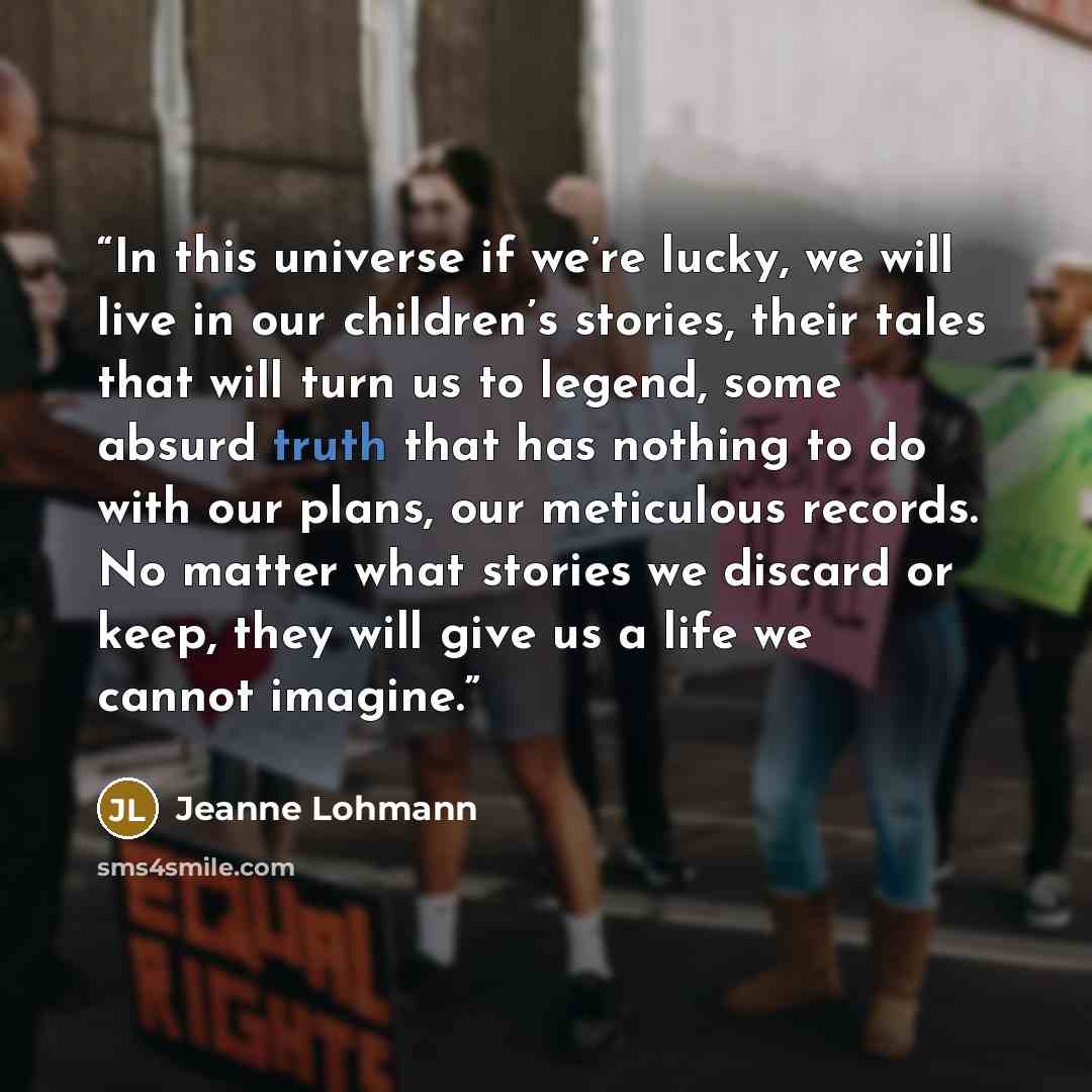“In this universe if we’re lucky, we will live in our children’s stories, their tales that will turn us to legend, some absurd truth that has nothing to do with our plans, our meticulous records. No matter what stories we discard or keep, they will give us a life we cannot imagine.” quote by Jeanne Lohmann