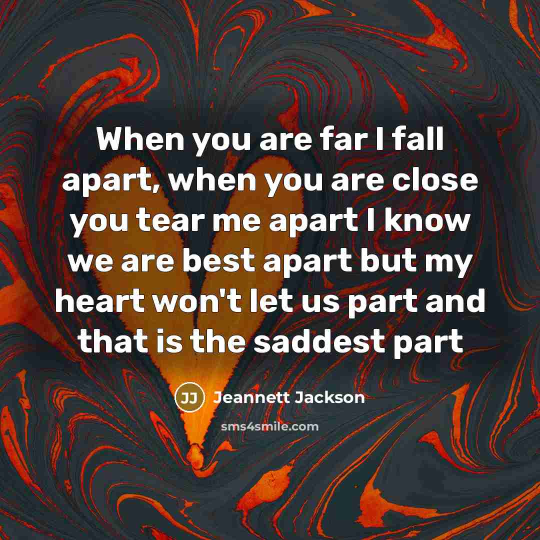 “When you are far I fall apart, when you are close you tear me apart I know we are best apart but my heart won't let us part and that is the saddest part” quote by Jeannett Jackson