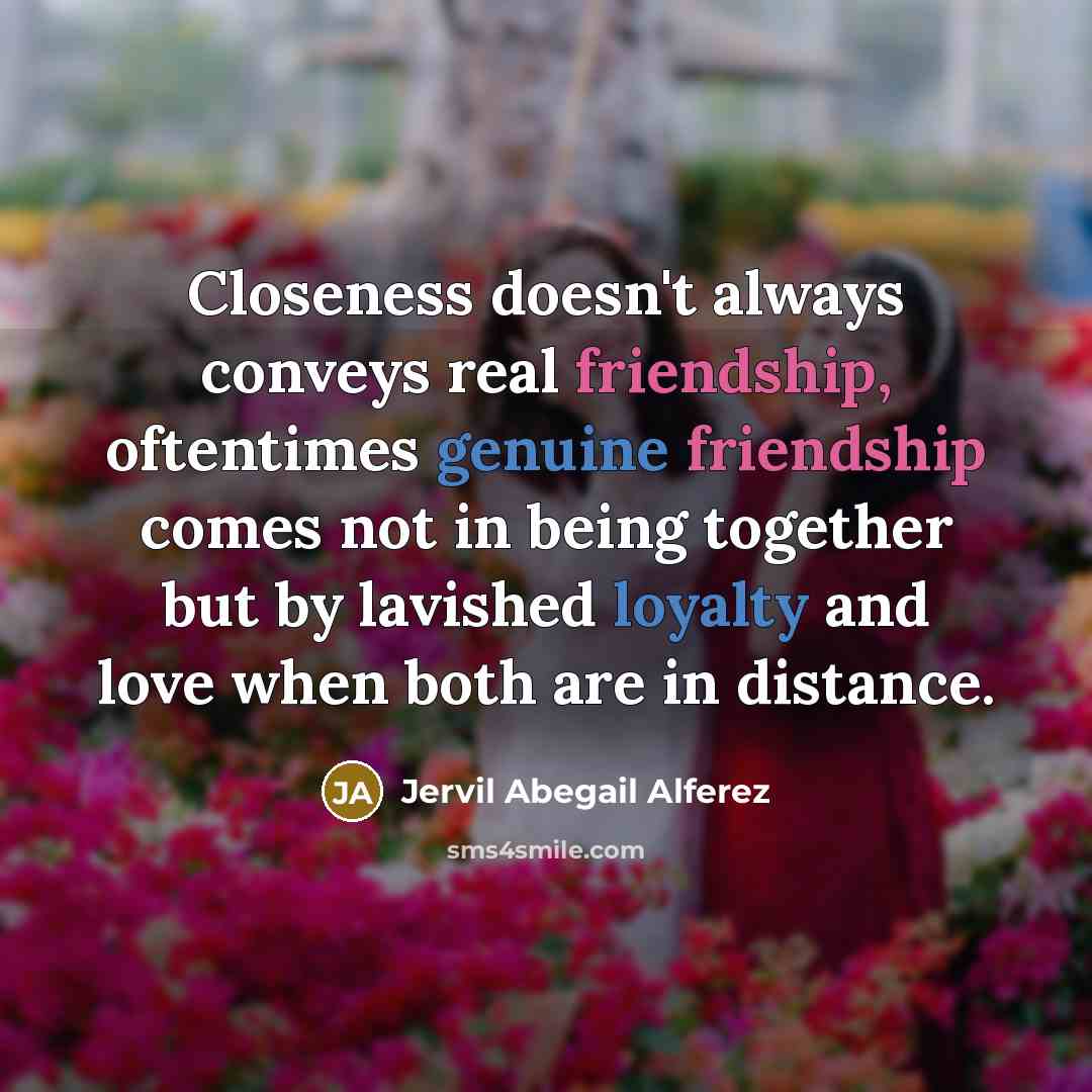 “Closeness doesn't always conveys real friendship, oftentimes genuine friendship comes not in being together but by lavished loyalty and love when both are in distance.” quote by Jervil Abegail Alferez
