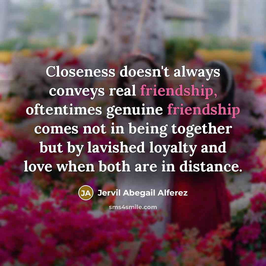 “Closeness doesn't always conveys real friendship, oftentimes genuine friendship comes not in being together but by lavished loyalty and love when both are in distance.” quote by Jervil Abegail Alferez