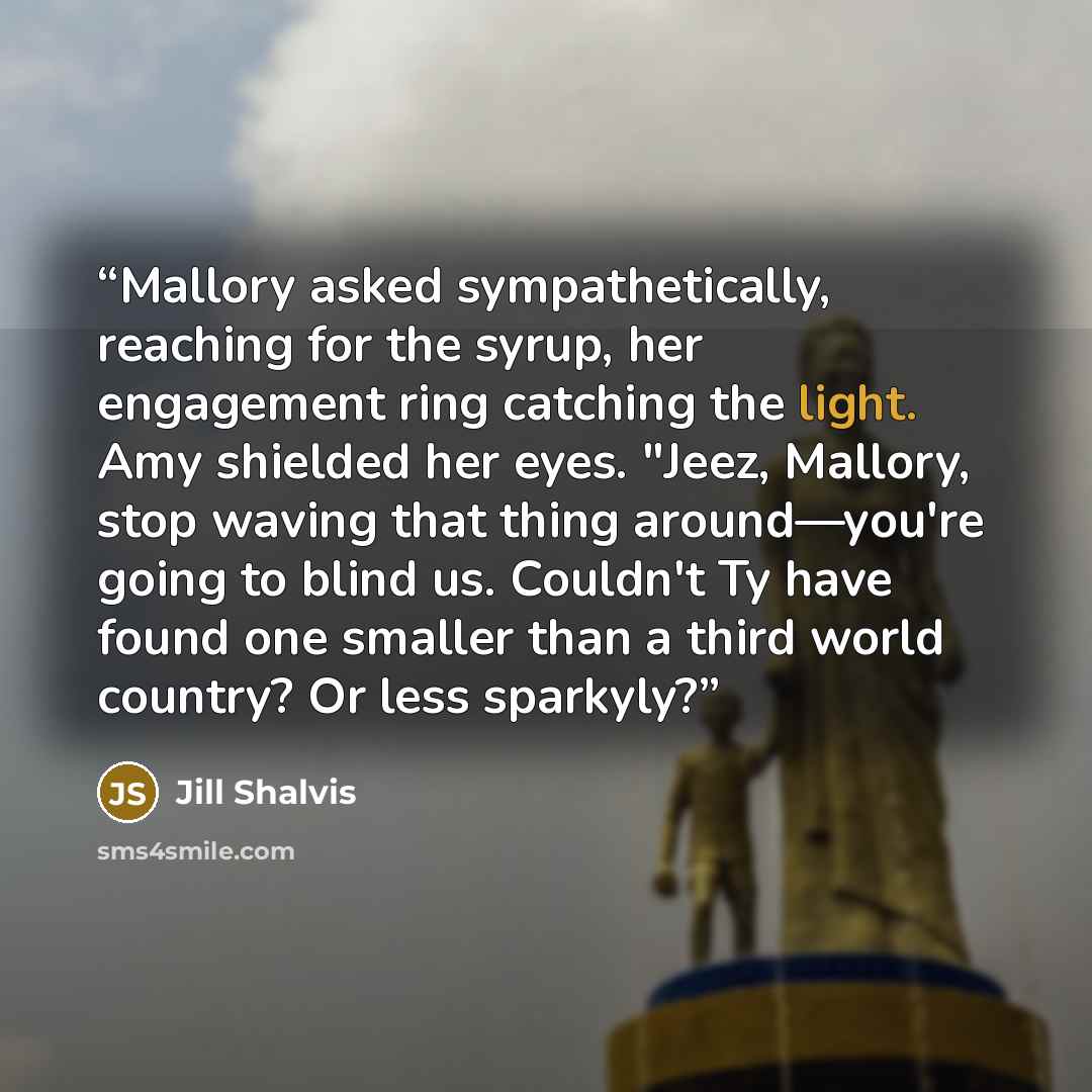 “Mallory asked sympathetically, reaching for the syrup, her engagement ring catching the light. Amy shielded her eyes. "Jeez, Mallory, stop waving that thing around—you're going to blind us. Couldn't Ty have found one smaller than a third world country? Or less sparkyly?” quote by Jill Shalvis