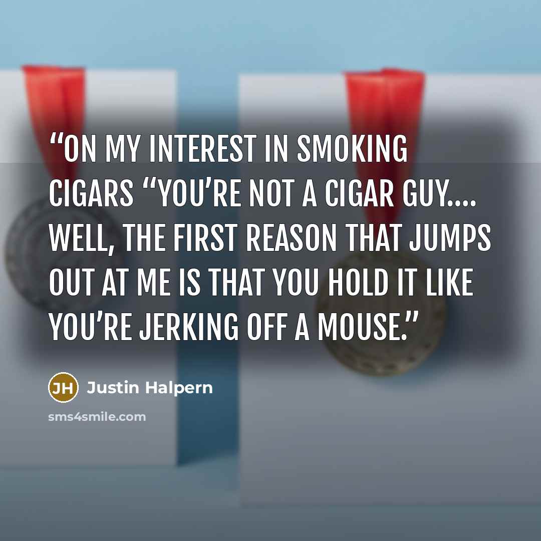 “On My Interest in Smoking Cigars “You’re not a cigar guy…. Well, the first reason that jumps out at me is that you hold it like you’re jerking off a mouse.” quote by Justin Halpern