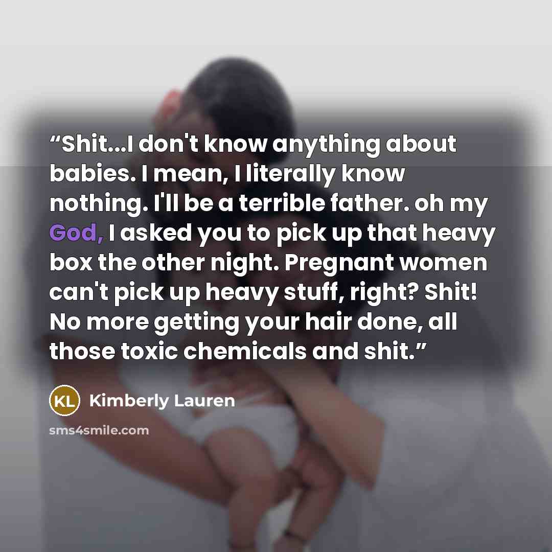 “Shit...I don't know anything about babies. I mean, I literally know nothing. I'll be a terrible father. oh my God, I asked you to pick up that heavy box the other night. Pregnant women can't pick up heavy stuff, right? Shit! No more getting your hair done, all those toxic chemicals and shit.” quote by Kimberly Lauren