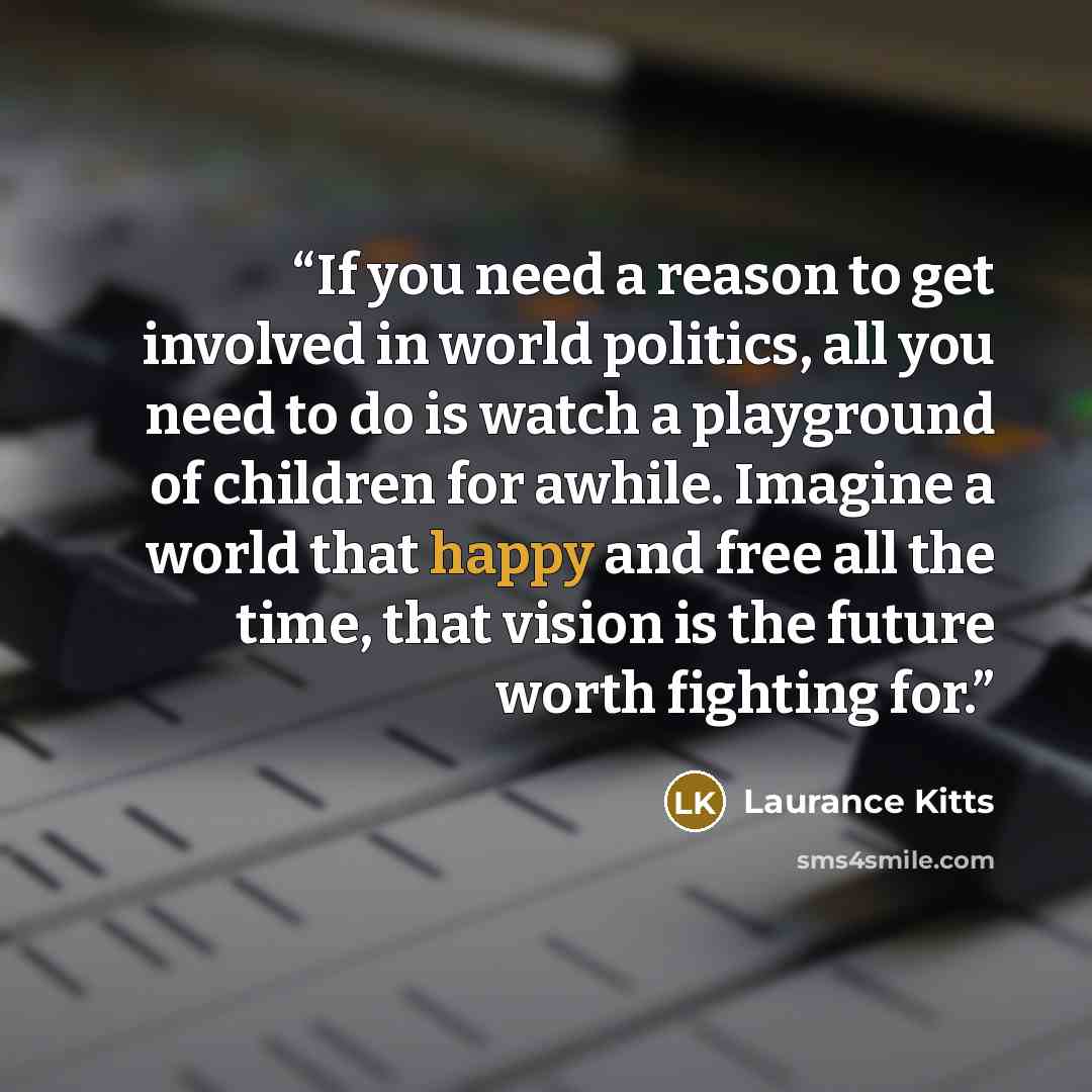 “If you need a reason to get involved in world politics, all you need to do is watch a playground of children for awhile. Imagine a world that happy and free all the time, that vision is the future worth fighting for.” quote by Laurance Kitts