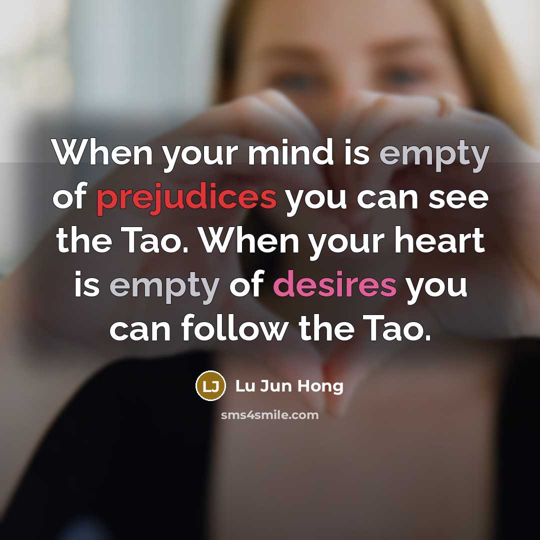 “When your mind is empty of prejudices you can see the Tao. When your heart is empty of desires you can follow the Tao.” quote by Lu Jun Hong