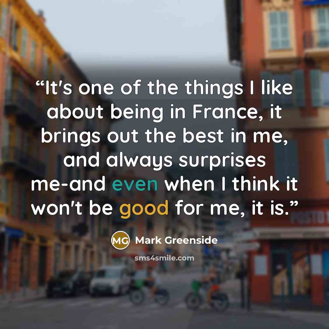 “It's one of the things I like about being in France, it brings out the best in me, and always surprises me-and even when I think it won't be good for me, it is.” quote by Mark Greenside