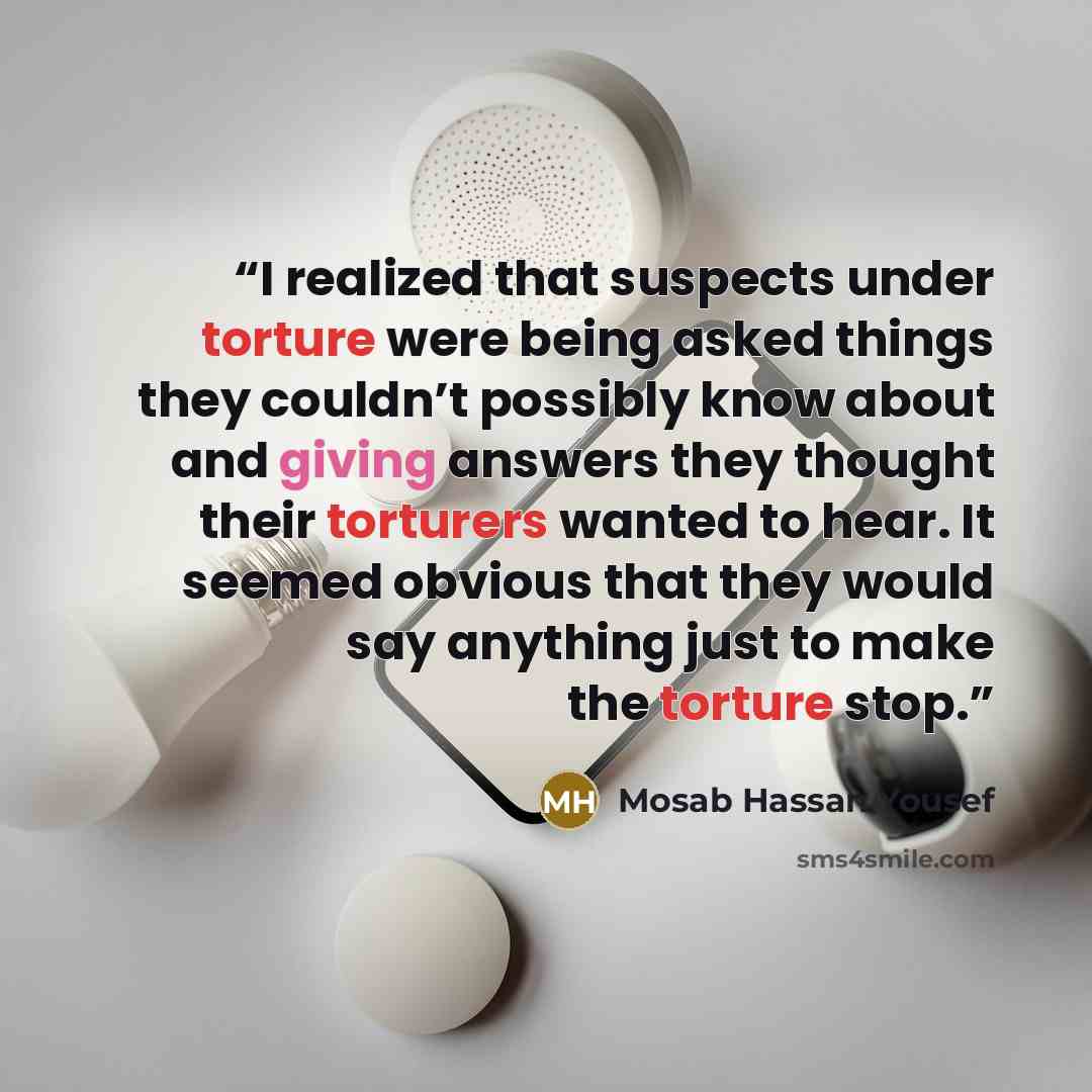 “I realized that suspects under torture were being asked things they couldn’t possibly know about and giving answers they thought their torturers wanted to hear. It seemed obvious that they would say anything just to make the torture stop.” quote by Mosab Hassan Yousef