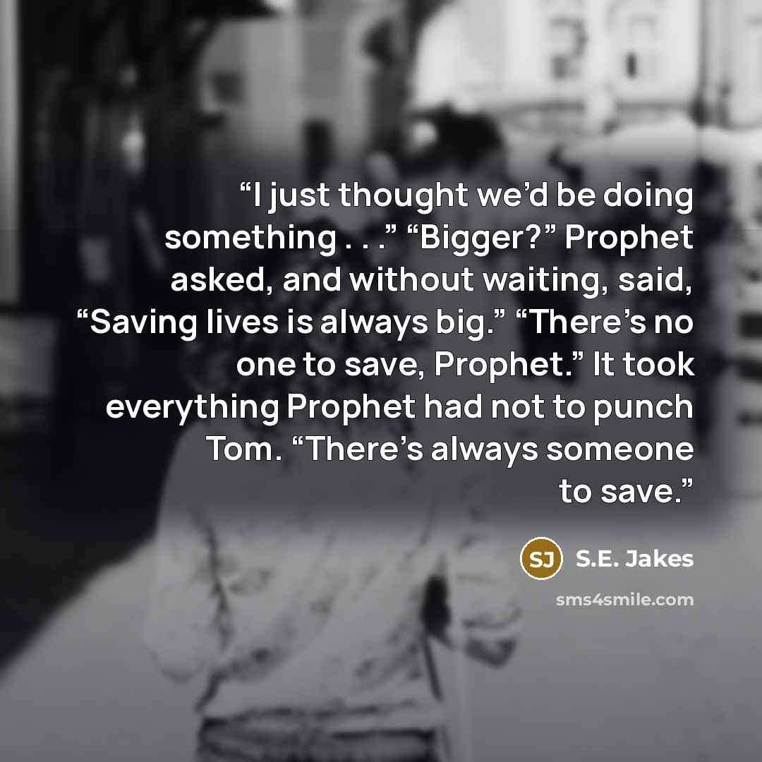 “I just thought we’d be doing something . . .” “Bigger?” Prophet asked, and without waiting, said, “Saving lives is always big.” “There’s no one to save, Prophet.” It took everything Prophet had not to punch Tom. “There’s always someone to save.” quote by S.E. Jakes
