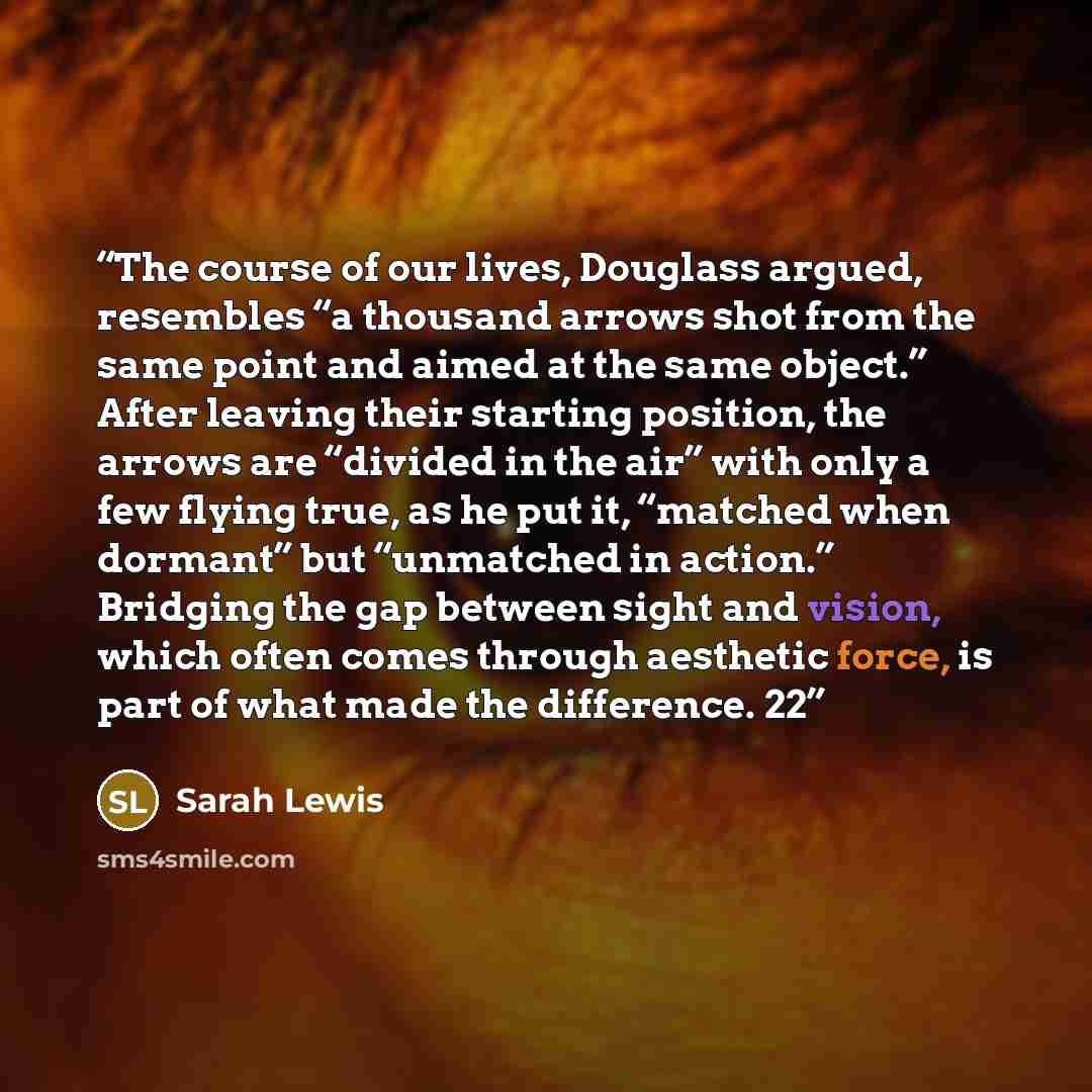 “The course of our lives, Douglass argued, resembles “a thousand arrows shot from the same point and aimed at the same object.” After leaving their starting position, the arrows are “divided in the air” with only a few flying true, as he put it, “matched when dormant” but “unmatched in action.”…” quote by Sarah Lewis